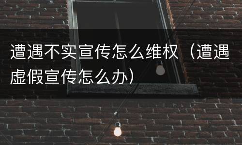 遭遇不实宣传怎么维权（遭遇虚假宣传怎么办）