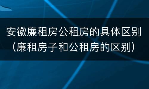 安徽廉租房公租房的具体区别（廉租房子和公租房的区别）