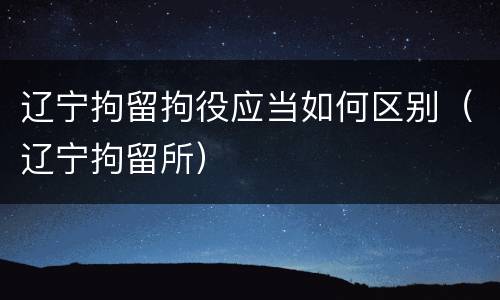 辽宁拘留拘役应当如何区别（辽宁拘留所）
