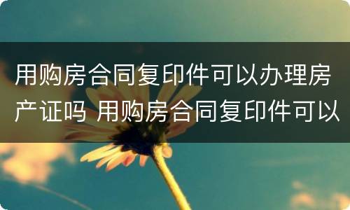 用购房合同复印件可以办理房产证吗 用购房合同复印件可以办理房产证吗有效吗