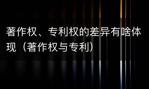 著作权、专利权的差异有啥体现（著作权与专利）