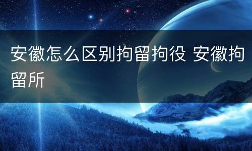 安徽怎么区别拘留拘役 安徽拘留所
