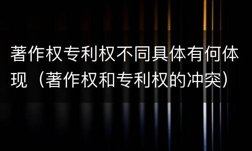 著作权专利权不同具体有何体现（著作权和专利权的冲突）