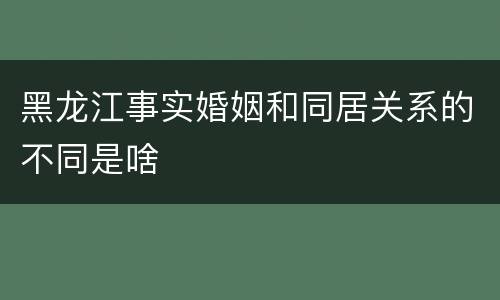 黑龙江事实婚姻和同居关系的不同是啥