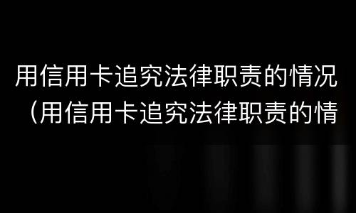 用信用卡追究法律职责的情况（用信用卡追究法律职责的情况怎么写）