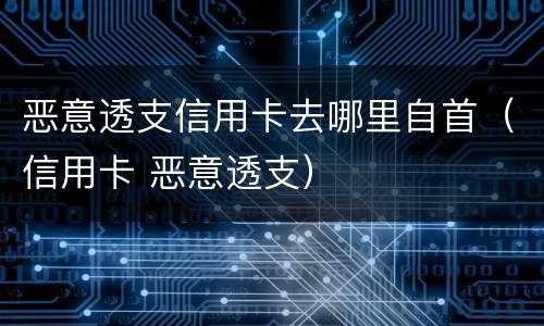 恶意透支信用卡去哪里自首（信用卡 恶意透支）