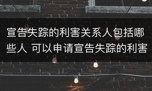 宣告失踪的利害关系人包括哪些人 可以申请宣告失踪的利害关系人