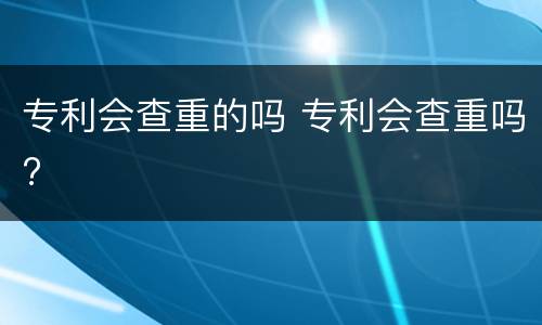 专利会查重的吗 专利会查重吗?