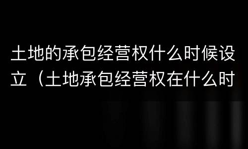 土地的承包经营权什么时候设立（土地承包经营权在什么时候设立）