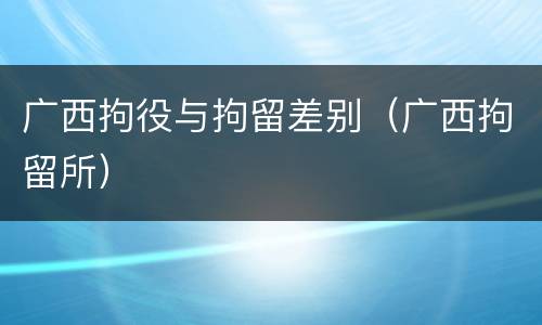 广西拘役与拘留差别（广西拘留所）