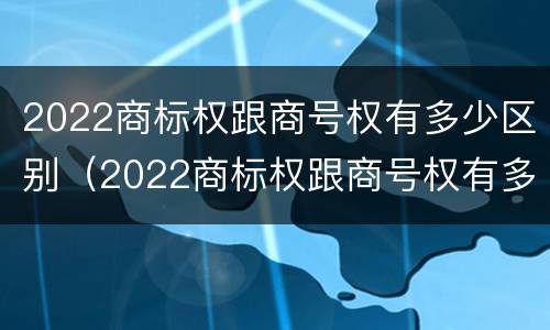 2022商标权跟商号权有多少区别（2022商标权跟商号权有多少区别啊）