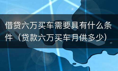 借贷六万买车需要具有什么条件（贷款六万买车月供多少）
