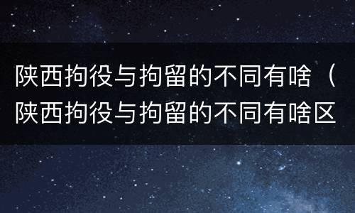 陕西拘役与拘留的不同有啥（陕西拘役与拘留的不同有啥区别）