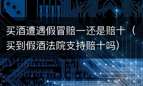 买酒遭遇假冒赔一还是赔十（买到假酒法院支持赔十吗）