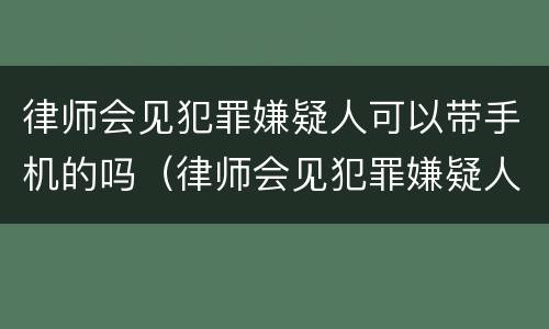 律师会见犯罪嫌疑人可以带手机的吗（律师会见犯罪嫌疑人能带手机吗）