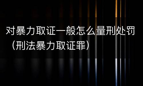 对暴力取证一般怎么量刑处罚（刑法暴力取证罪）