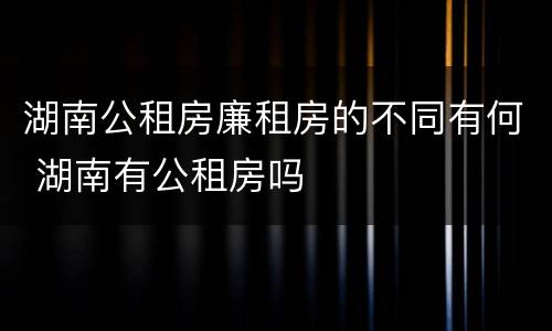 湖南公租房廉租房的不同有何 湖南有公租房吗