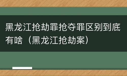 黑龙江抢劫罪抢夺罪区别到底有啥（黑龙江抢劫案）