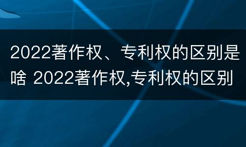 2022著作权、专利权的区别是啥 2022著作权,专利权的区别是啥呢