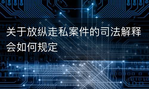 关于放纵走私案件的司法解释会如何规定