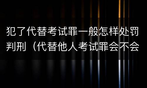 犯了代替考试罪一般怎样处罚判刑（代替他人考试罪会不会逮捕）