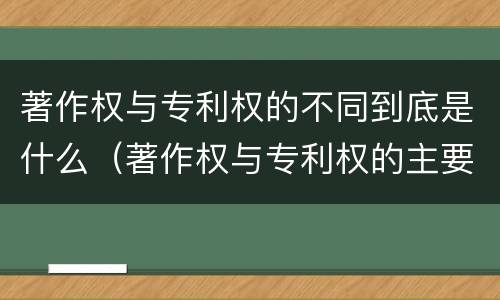 著作权与专利权的不同到底是什么（著作权与专利权的主要区别是什么?）
