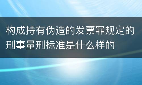 构成持有伪造的发票罪规定的刑事量刑标准是什么样的