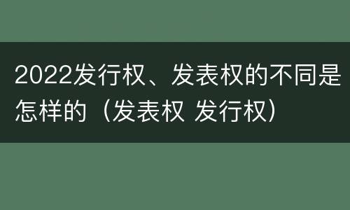 2022发行权、发表权的不同是怎样的（发表权 发行权）