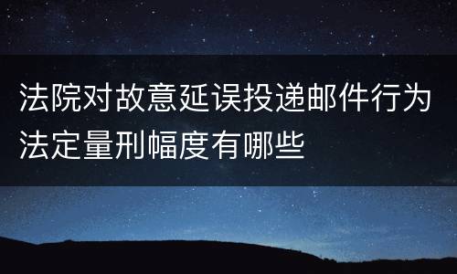 法院对故意延误投递邮件行为法定量刑幅度有哪些