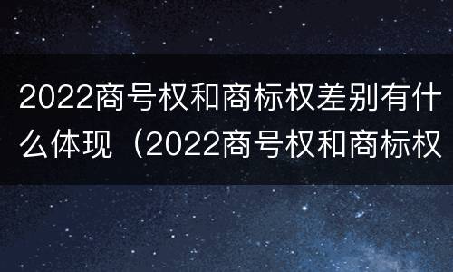 2022商号权和商标权差别有什么体现（2022商号权和商标权差别有什么体现呢）