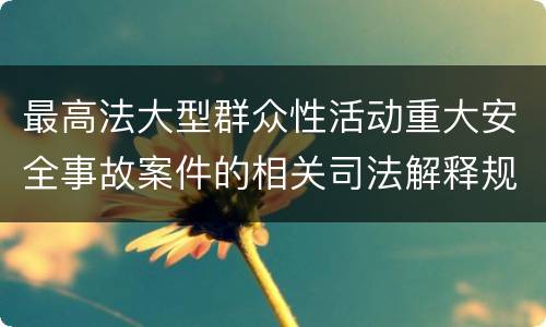 最高法大型群众性活动重大安全事故案件的相关司法解释规定具体是什么重要内容