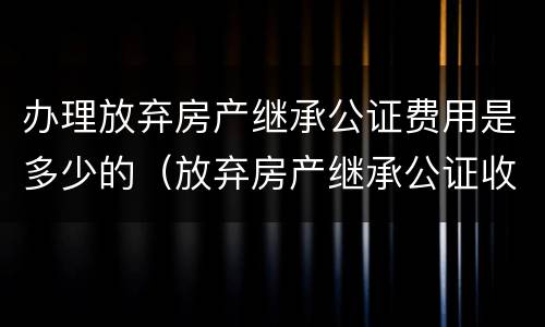 办理放弃房产继承公证费用是多少的（放弃房产继承公证收费标准）