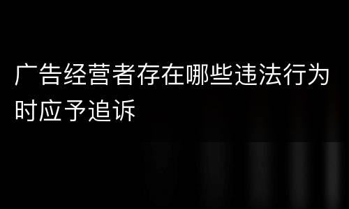 广告经营者存在哪些违法行为时应予追诉