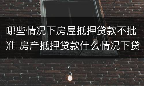哪些情况下房屋抵押贷款不批准 房产抵押贷款什么情况下贷不到款