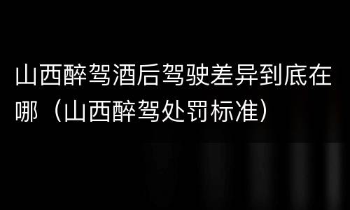 山西醉驾酒后驾驶差异到底在哪（山西醉驾处罚标准）
