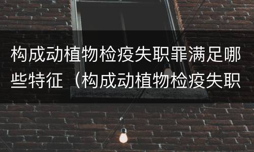 构成动植物检疫失职罪满足哪些特征（构成动植物检疫失职罪满足哪些特征要求）