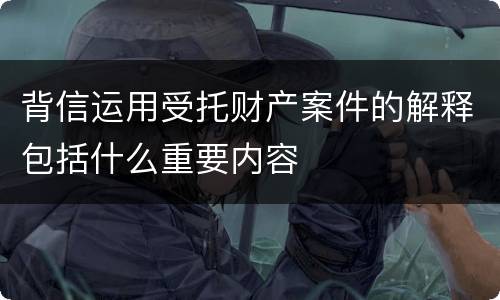 背信运用受托财产案件的解释包括什么重要内容