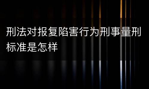 刑法对报复陷害行为刑事量刑标准是怎样
