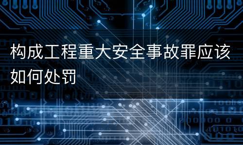 构成工程重大安全事故罪应该如何处罚