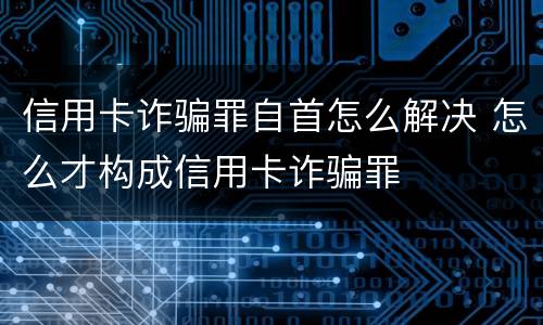 信用卡诈骗罪自首怎么解决 怎么才构成信用卡诈骗罪