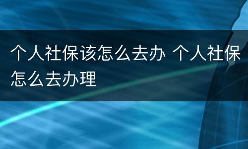 个人社保该怎么去办 个人社保怎么去办理