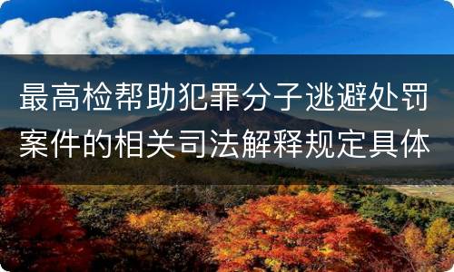 最高检帮助犯罪分子逃避处罚案件的相关司法解释规定具体是什么内容