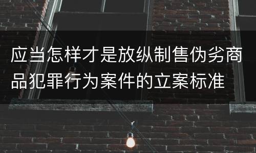 应当怎样才是放纵制售伪劣商品犯罪行为案件的立案标准