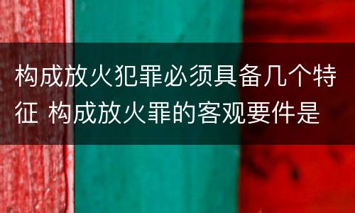 构成放火犯罪必须具备几个特征 构成放火罪的客观要件是