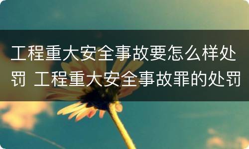 工程重大安全事故要怎么样处罚 工程重大安全事故罪的处罚
