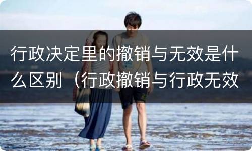 行政决定里的撤销与无效是什么区别（行政撤销与行政无效的区别）