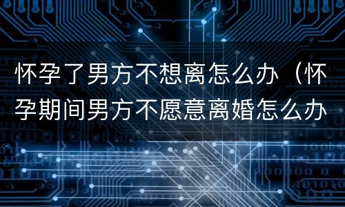 怀孕了男方不想离怎么办（怀孕期间男方不愿意离婚怎么办）