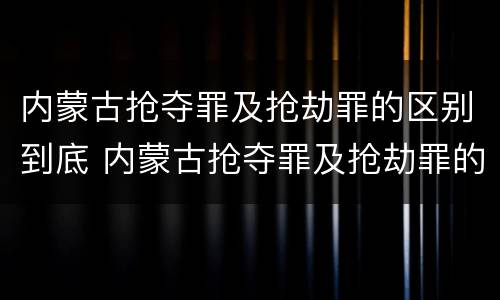 内蒙古抢夺罪及抢劫罪的区别到底 内蒙古抢夺罪及抢劫罪的区别到底是什么