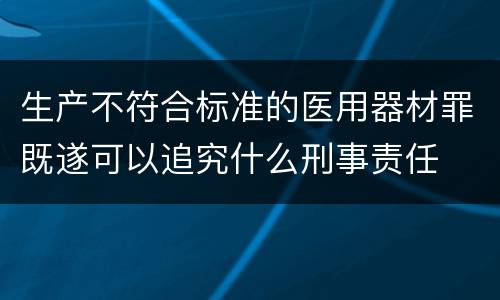 生产不符合标准的医用器材罪既遂可以追究什么刑事责任