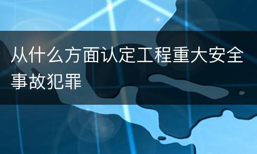 从什么方面认定工程重大安全事故犯罪